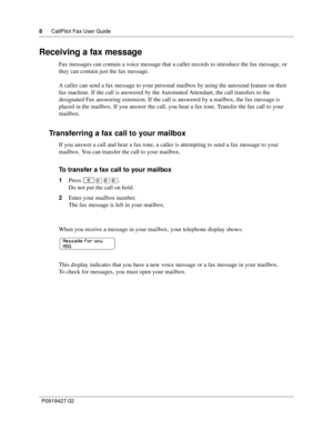 Page 88CallPilot Fax User Guide
P0919427 02
Receiving a fax message
Fax messages can contain a voice message that a caller records to introduce the fax message, or 
they can contain just the fax message.
A caller can send a fax message to your personal mailbox by using the autosend feature on their 
fax machine. If the call is answered by the Automated Attendant, the call transfers to the 
designated Fax answering extension. If the call is answered by a mailbox, the fax message is 
placed in the mailbox. If...