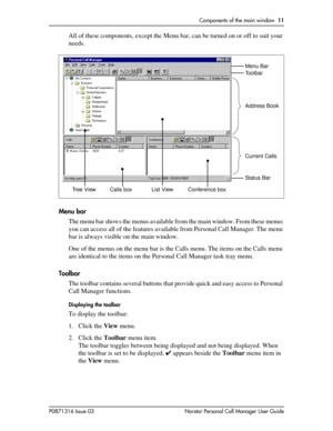 Page 11Components of the main window  11
P0871316 Issue 03 Norstar Personal Call Manager User Guide
All of these components, except the Menu bar, can be turned on or off to suit your 
needs.
Menu bar
The menu bar shows the menus available from the main window. From these menus 
you can access all of the features available from Personal Call Manager. The menu 
bar is always visible on the main window.
One of the menus on the menu bar is the Calls menu. The items on the Calls menu 
are identical to the items on...