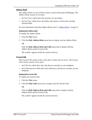 Page 13Components of the main window  13
P0871316 Issue 03 Norstar Personal Call Manager User Guide
Address Book
The Address Book is a list of all the contacts stored in Personal Call Manager. The 
Address Book consists of two parts: 
• the Tree View which shows the structure of your folders
• the List View which shows the folders and contacts stored in the currently 
selected folder
For more information about the Address Book, refer to “Address Book
” on page 51.
Displaying the Address Book
To display the...