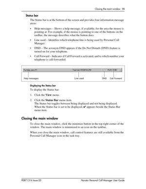 Page 15Closing the main window  15
P0871316 Issue 03 Norstar Personal Call Manager User Guide
Status bar
The Status bar is at the bottom of the screen and provides four information message 
areas:
• Help messages – Shows a help message, if available, for the area the mouse is 
pointing at. For example, if the mouse is pointing to one of the buttons on the 
toolbar, the message describes what the button does.
• Line used – Identifies which telephone line is being used by Personal Call 
Manager. 
• DND – The...