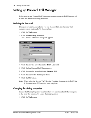 Page 1616  Defining the line used
Norstar Personal Call Manager User Guide P0871316 Issue 03
Setting up Personal Call Manager
Before you can use Personal Call Manager you must choose the TAPI line that will 
be used and define the dialing properties.
Defining the line used
If there are several lines available, you can choose which line Personal Call 
Manager uses to make calls. To choose a line:
1. Click the Tools menu.
2. Click the Dial Using menu item.
The Choose a TAPI Line dialog box appears.
3. Click the...