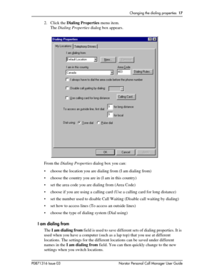 Page 17Changing the dialing properties  17
P0871316 Issue 03 Norstar Personal Call Manager User Guide
2. Click the Dialing Properties menu item.
The Dialing Properties dialog box appears.
From the Dialing Properties dialog box you can:
• choose the location you are dialing from (I am dialing from)
• choose the country you are in (I am in this country)
• set the area code you are dialing from (Area Code)
• choose if you are using a calling card (Use a calling card for long distance)
• set the number used to...