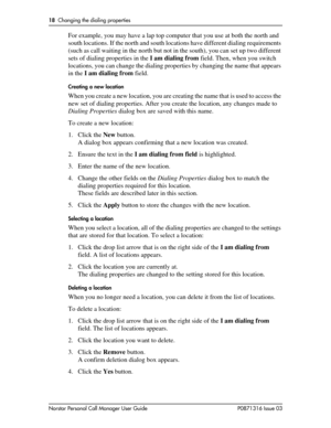 Page 1818  Changing the dialing properties
Norstar Personal Call Manager User Guide P0871316 Issue 03
For example, you may have a lap top computer that you use at both the north and 
south locations. If the north and south locations have different dialing requirements 
(such as call waiting in the north but not in the south), you can set up two different 
sets of dialing properties in the I am dialing from field. Then, when you switch 
locations, you can change the dialing properties by changing the name that...