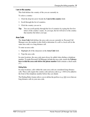 Page 19Changing the dialing properties  19
P0871316 Issue 03 Norstar Personal Call Manager User Guide
I am in this country
This field defines the country of the you are currently in.
To select a country:
1. Click the drop list arrow beside the I am in this country field.
2. Scroll through the list of countries. 
3. Click the country you are in. 
Tip:You can scroll quickly through the list of countries by typing the first few 
letters of the country’s name. As you type, the list will move to the country 
that...