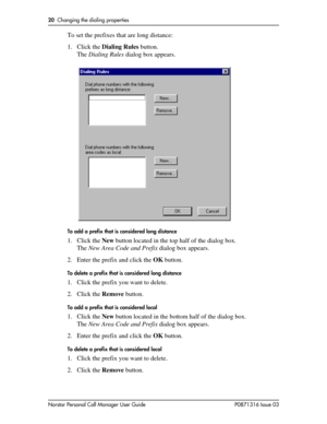 Page 2020  Changing the dialing properties
Norstar Personal Call Manager User Guide P0871316 Issue 03
To set the prefixes that are long distance:
1. Click the Dialing Rules button.
The Dialing Rules dialog box appears.
To add a prefix that is considered long distance
1. Click the New button located in the top half of the dialog box.
The New Area Code and Prefix dialog box appears.
2. Enter the prefix and click the OK button.
To delete a prefix that is considered long distance
1. Click the prefix you want to...