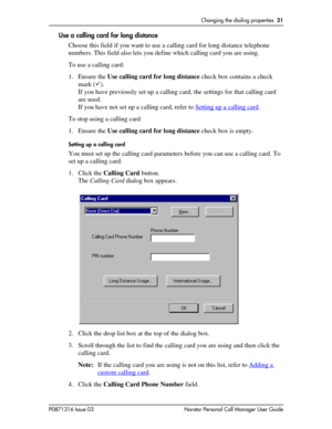 Page 21Changing the dialing properties  21
P0871316 Issue 03 Norstar Personal Call Manager User Guide
Use a calling card for long distance
Choose this field if you want to use a calling card for long distance telephone 
numbers. This field also lets you define which calling card you are using.
To use a calling card:
1. Ensure the Use calling card for long distance check box contains a check 
mark ().
If you have previously set up a calling card, the settings for that calling card 
are used. 
If you have not...