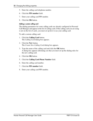 Page 2222  Changing the dialing properties
Norstar Personal Call Manager User Guide P0871316 Issue 03
5. Enter the calling card telephone number.
6. Click the PIN number field.
7. Enter your calling card PIN number.
8. Click the OK button.
Adding a custom calling card
The dialing parameters for some calling cards are already configured in Personal 
Call Manager and appear in the list of calling cards. If the calling card you are using 
is not on the list of cards, you must set up how to use your calling card....