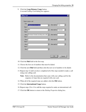 Page 23Changing the dialing properties  23
P0871316 Issue 03 Norstar Personal Call Manager User Guide
9. Click the Long Distance Usage button.
A second Calling Card dialog box appears.
10. Click the Dial field in the first step.
11. Choose the first set of numbers that must be dialed.
12. Click the next Dial field and then click the next set of numbers to be dialed.
13. Repeat step 12 until you have completed all of the steps needed to make a call 
using your calling card.
Note:Refer to the documentation that...