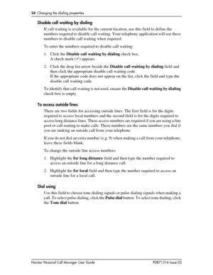 Page 2424  Changing the dialing properties
Norstar Personal Call Manager User Guide P0871316 Issue 03
Disable call waiting by dialing
If call waiting is available for the current location, use this field to define the 
numbers required to disable call waiting. Your telephony application will use these 
numbers to disable call waiting when required.
To enter the numbers required to disable call waiting:
1. Click the Disable call waiting by dialing check box.
A check mark () appears.
2. Click the drop list arrow...