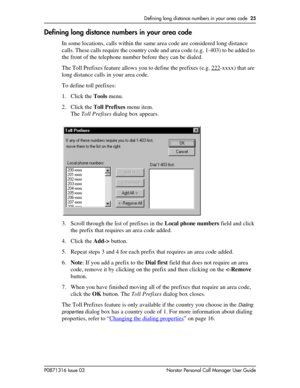 Page 25Defining long distance numbers in your area code  25
P0871316 Issue 03 Norstar Personal Call Manager User Guide
Defining long distance numbers in your area code
In some locations, calls within the same area code are considered long distance 
calls. These calls require the country code and area code (e.g. 1-403) to be added to 
the front of the telephone number before they can be dialed.
The Toll Prefixes feature allows you to define the prefixes (e.g. 222
-xxxx) that are 
long distance calls in your area...