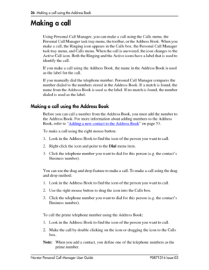 Page 2626  Making a call using the Address Book
Norstar Personal Call Manager User Guide P0871316 Issue 03
Making a call
Using Personal Call Manager, you can make a call using the Calls menu, the 
Personal Call Manager task tray menu, the toolbar, or the Address Book. When you 
make a call, the Ringing icon appears in the Calls box, the Personal Call Manager 
task tray menu, and Calls menu. When the call is answered, the icon changes to the 
Active Call icon. Both the Ringing and the Active icons have a label...