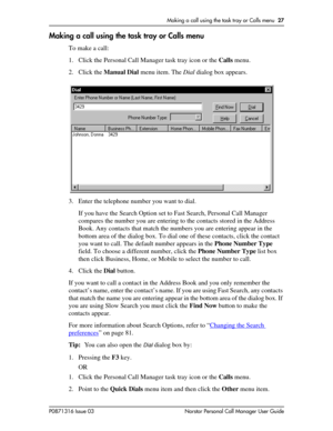 Page 27Making a call using the task tray or Calls menu  27
P0871316 Issue 03 Norstar Personal Call Manager User Guide
Making a call using the task tray or Calls menu
To make a call:
1. Click the Personal Call Manager task tray icon or the Calls menu.
2. Click the Manual Dial menu item. The Dial dialog box appears.
3. Enter the telephone number you want to dial.
If you have the Search Option set to Fast Search, Personal Call Manager 
compares the number you are entering to the contacts stored in the Address...