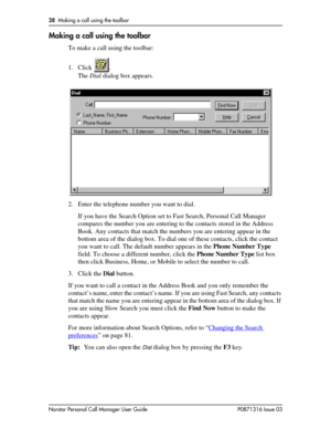 Page 2828  Making a call using the toolbar
Norstar Personal Call Manager User Guide P0871316 Issue 03
Making a call using the toolbar
To make a call using the toolbar:
1. Click .
The Dial dialog box appears.
2. Enter the telephone number you want to dial.
If you have the Search Option set to Fast Search, Personal Call Manager 
compares the number you are entering to the contacts stored in the Address 
Book. Any contacts that match the numbers you are entering appear in the 
bottom area of the dialog box. To...