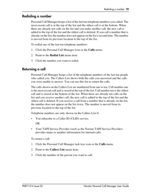 Page 29Redialing a number  29
P0871316 Issue 03 Norstar Personal Call Manager User Guide
Redialing a number
Personal Call Manager keeps a list of the last ten telephone numbers you called. The 
most recent call is at the top of the list and the oldest call is at the bottom. When 
there are already ten calls on the list and you make another call, the new call is 
added to the top of the list and the oldest call is deleted. If you call a number that is 
already on the list, the number does not appear on the list...