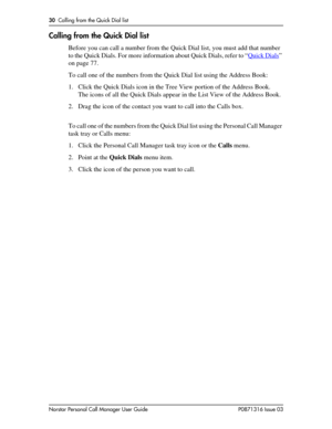 Page 3030  Calling from the Quick Dial list
Norstar Personal Call Manager User Guide P0871316 Issue 03
Calling from the Quick Dial list
Before you can call a number from the Quick Dial list, you must add that number 
to the Quick Dials. For more information about Quick Dials, refer to “Quick Dials
” 
on page 77.
To call one of the numbers from the Quick Dial list using the Address Book:
1. Click the Quick Dials icon in the Tree View portion of the Address Book.
The icons of all the Quick Dials appear in the...