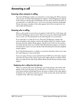 Page 31Knowing when someone is calling  31
P0871316 Issue 03 Norstar Personal Call Manager User Guide
Answering a call
Knowing when someone is calling
Personal Call Manager notifies you when there is an incoming call. When someone 
calls you, the 
You Have a New Call dialog box appears, and the Ringing icon appears 
in the Calls box, the Personal Call Manager task tray menu and the Calls menu. If 
you subscribe to a Caller ID service, or you are receiving an internal call through 
Norstar, the name or number of...
