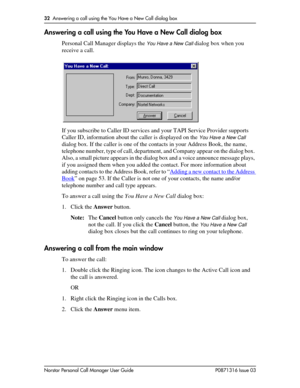 Page 3232  Answering a call using the You Have a New Call dialog box
Norstar Personal Call Manager User Guide P0871316 Issue 03
Answering a call using the You Have a New Call dialog box
Personal Call Manager displays the You Have a New Call dialog box when you 
receive a call.
If you subscribe to Caller ID services and your TAPI Service Provider supports 
Caller ID, information about the caller is displayed on the 
You Have a New Call 
dialog box. If the caller is one of the contacts in your Address Book, the...