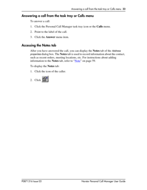 Page 33Answering a call from the task tray or Calls menu  33
P0871316 Issue 03 Norstar Personal Call Manager User Guide
Answering a call from the task tray or Calls menu
To answer a call:
1. Click the Personal Call Manager task tray icon or the Calls menu.
2. Point to the label of the call.
3. Click the Answer menu item.
Accessing the Notes tab
After you have answered the call, you can display the Notes tab of the Address 
properties
 dialog box. The Notes tab is used to record information about the contact,...