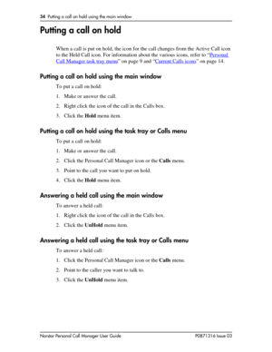 Page 3434  Putting a call on hold using the main window
Norstar Personal Call Manager User Guide P0871316 Issue 03
Putting a call on hold
When a call is put on hold, the icon for the call changes from the Active Call icon 
to the Held Call icon. For information about the various icons, refer to “Personal 
Call Manager task tray menu” on page 9 and “Current Calls icons” on page 14.
Putting a call on hold using the main window
To put a call on hold:
1. Make or answer the call.
2. Right click the icon of the call...