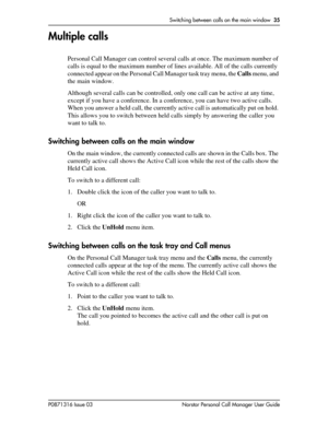 Page 35Switching between calls on the main window  35
P0871316 Issue 03 Norstar Personal Call Manager User Guide
Multiple calls
Personal Call Manager can control several calls at once. The maximum number of 
calls is equal to the maximum number of lines available. All of the calls currently 
connected appear on the Personal Call Manager task tray menu, the Calls menu, and 
the main window.
Although several calls can be controlled, only one call can be active at any time, 
except if you have a conference. In a...