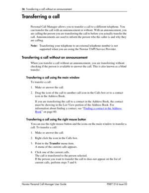 Page 3636  Transferring a call without an announcement
Norstar Personal Call Manager User Guide P0871316 Issue 03
Transferring a call
Personal Call Manager allows you to transfer a call to a different telephone. You 
can transfer the call with an announcement or without. With an announcement, you 
are calling the person you are transferring the call to before you actually transfer the 
call. Announcements are used to inform the person who the caller is and why they 
are calling.
Note:Transferring your telephone...