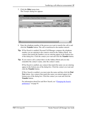 Page 37Transferring a call without an announcement  37
P0871316 Issue 03 Norstar Personal Call Manager User Guide
5. Click the Other menu item.
The Transfer dialog box appears. 
6. Enter the telephone number of the person you want to transfer the call to and 
click the Transfer button. The call is transferred to the number entered.
Tip:If Fast Search is enabled, Personal Call Manager compares the telephone 
number you are entering to the contacts stored in the Address Book. Any 
contacts that match the numbers...