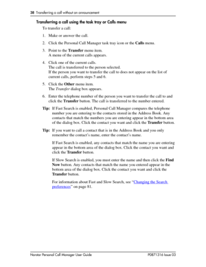 Page 3838  Transferring a call without an announcement
Norstar Personal Call Manager User Guide P0871316 Issue 03
Transferring a call using the task tray or Calls menu
To transfer a call:
1. Make or answer the call.
2. Click the Personal Call Manager task tray icon or the Calls menu.
3. Point to the Transfer menu item.
A menu of the current calls appears.
4. Click one of the current calls. 
The call is transferred to the person selected.
If the person you want to transfer the call to does not appear on the list...
