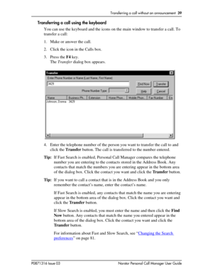 Page 39Transferring a call without an announcement  39
P0871316 Issue 03 Norstar Personal Call Manager User Guide
Transferring a call using the keyboard
You can use the keyboard and the icons on the main window to transfer a call. To 
transfer a call:
1. Make or answer the call.
2. Click the icon in the Calls box.
3. Press the F4 key.
The Transfer dialog box appears. 
4. Enter the telephone number of the person you want to transfer the call to and 
click the Transfer button. The call is transferred to the...