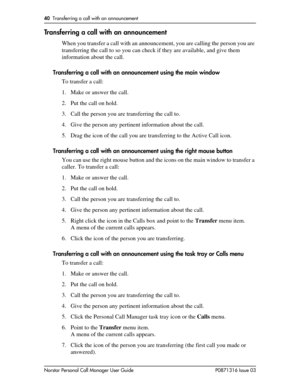 Page 4040  Transferring a call with an announcement
Norstar Personal Call Manager User Guide P0871316 Issue 03
Transferring a call with an announcement
When you transfer a call with an announcement, you are calling the person you are 
transferring the call to so you can check if they are available, and give them 
information about the call.
Transferring a call with an announcement using the main window
To transfer a call:
1. Make or answer the call.
2. Put the call on hold.
3. Call the person you are...