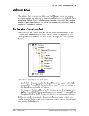 Page 51The Tree View of the Address Book  51
P0871316 Issue 03 Norstar Personal Call Manager User Guide
Address Book
The Address Book is the portion of Personal Call Manager where you store the 
telephone numbers and addresses of the people and businesses you deal with. Each 
entry in the Address Book is called a contact. A contact is normally the telephone 
number of a person or business, but can be any number you want to keep track of 
or store in Personal Call Manager. 
The Tree View of the Address Book
When...