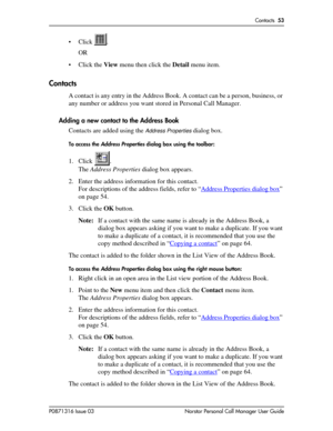 Page 53Contacts  53
P0871316 Issue 03 Norstar Personal Call Manager User Guide
• Click .
OR
• Click the View menu then click the Detail menu item.
Contacts
A contact is any entry in the Address Book. A contact can be a person, business, or 
any number or address you want stored in Personal Call Manager.
Adding a new contact to the Address Book
Contacts are added using the 
Address Properties dialog box. 
To access the Address Properties dialog box using the toolbar:
1. Click .
The Address Properties dialog box...