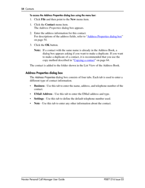 Page 5454  Contacts
Norstar Personal Call Manager User Guide P0871316 Issue 03To access the 
Address Properties dialog box using the menu bar:
1. Click File and then point to the New menu item.
1. Click the Contact menu item.
The Address Properties dialog box appears.
2. Enter the address information for this contact.
For descriptions of the address fields, refer to “Address Properties dialog box
” 
on page 54.
3. Click the OK button.
Note:If a contact with the same name is already in the Address Book, a...