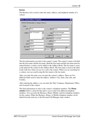 Page 55Contacts  55
P0871316 Issue 03 Norstar Personal Call Manager User GuideBusiness
The Business tab is used to enter the name, address, and telephone number of a 
contact. 
The first information you enter is the contact’s name. The contact’s name is divided 
into the first name and the last name. Both the first name and the last name must be 
entered before a contact can be added to the Address Book. The last name is used 
as the label for the contact in the Address Book. The first name is used as the label...