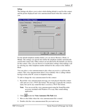 Page 57Contacts  57
P0871316 Issue 03 Norstar Personal Call Manager User GuideSettings
The Settings tab allows you to select which dialing default is used for this contact 
and the picture displayed and voice announcement heard when this contact calls 
you. 
For the default telephone number dialed, you can choose Business, Home, or 
Mobile. The settings you specify here define the telephone number automatically 
used for this contact only. Other contacts are not affected by the defaults you choose 
for this...