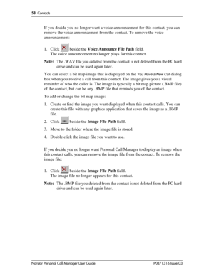 Page 5858  Contacts
Norstar Personal Call Manager User Guide P0871316 Issue 03
If you decide you no longer want a voice announcement for this contact, you can 
remove the voice announcement from the contact. To remove the voice 
announcement:
1. Click   beside the Voice Announce File Path field.
The voice announcement no longer plays for this contact.
Note:The .WAV file you deleted from the contact is not deleted from the PC hard 
drive and can be used again later.
You can select a bit map image that is...