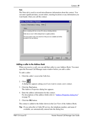 Page 59Contacts  59
P0871316 Issue 03 Norstar Personal Call Manager User GuideNote
The Note tab is used to record miscellaneous information about the contact. You 
can enter significant dates, recent orders, meeting locations or any information you 
want handy when you call the contact.
Adding a caller to the Address Book
When you receive a call, you can add that caller to your Address Book. You must 
open the Personal Call Manager main window before you add a caller.
To add a caller:
1. Click the caller’s icon...