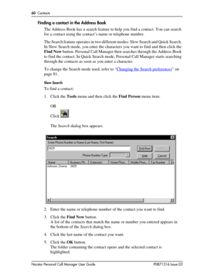 Page 6060  Contacts
Norstar Personal Call Manager User Guide P0871316 Issue 03
Finding a contact in the Address Book
The Address Book has a search feature to help you find a contact. You can search 
for a contact using the contact’s name or telephone number.
The Search feature operates in two different modes: Slow Search and Quick Search. 
In Slow Search mode, you enter the characters you want to find and then click the 
Find Now button. Personal Call Manager then searches through the Address Book 
to find the...