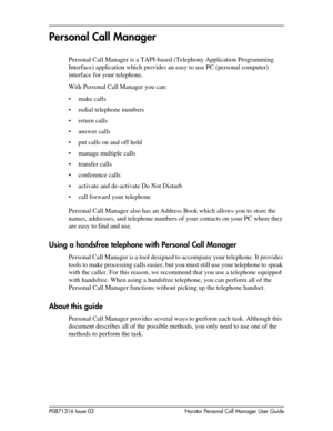 Page 7P0871316 Issue 03 Norstar Personal Call Manager User Guide
Personal Call Manager
Personal Call Manager is a TAPI-based (Telephony Application Programming 
Interface) application which provides an easy to use PC (personal computer) 
interface for your telephone. 
With Personal Call Manager you can:
• make calls
• redial telephone numbers
• return calls
• answer calls
• put calls on and off hold
• manage multiple calls
• transfer calls
• conference calls
• activate and de-activate Do Not Disturb
• call...