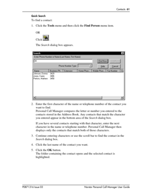 Page 61Contacts  61
P0871316 Issue 03 Norstar Personal Call Manager User GuideQuick Search
To find a contact:
1. Click the Tools menu and then click the Find Person menu item.
OR 
Click   .
The Search dialog box appears.
2. Enter the first character of the name or telephone number of the contact you 
want to find.
Personal Call Manager compares the letter or number you entered to the 
contacts stored in the Address Book. Any contacts that match the character 
you entered appear in the bottom area of the Search...