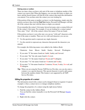 Page 6262  Contacts
Norstar Personal Call Manager User Guide P0871316 Issue 03Entering names or numbers
There are times when you know only part of the name or telephone number of the 
contact you want to find. When this happens, you can enter the letters or digits you 
know and the Search feature will find all of the contacts that match the information 
you entered. You can then select the contact you were looking for. 
If the portion of the name or number you know is at the beginning, simply enter the 
portion...