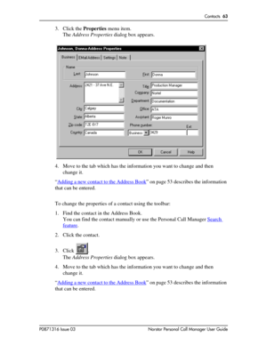 Page 63Contacts  63
P0871316 Issue 03 Norstar Personal Call Manager User Guide
3. Click the Properties menu item.
The Address Properties dialog box appears.
4. Move to the tab which has the information you want to change and then 
change it.
“Adding a new contact to the Address Book
” on page 53 describes the information 
that can be entered.
To change the properties of a contact using the toolbar:
1. Find the contact in the Address Book. 
You can find the contact manually or use the Personal Call Manager...