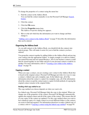 Page 6464  Contacts
Norstar Personal Call Manager User Guide P0871316 Issue 03
To change the properties of a contact using the menu bar:
1. Find the contact in the Address Book. 
You can find the contact manually or use the Personal Call Manager Search 
feature.
2. Click the contact.
3. Click the File menu.
4. Click the Properties menu item.
The Address Properties dialog box appears.
5. Move to the tab which has the information you want to change and then 
change it.
“Adding a new contact to the Address Book
”...