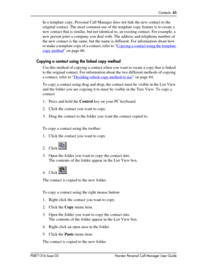 Page 65Contacts  65
P0871316 Issue 03 Norstar Personal Call Manager User Guide
In a template copy, Personal Call Manager does not link the new contact to the 
original contact. The most common use of the template copy feature is to create a 
new contact that is similar, but not identical to, an existing contact. For example, a 
new person joins a company you deal with. The address and telephone number of 
the new contact is the same, but the name is different. For information about how 
to make a template copy...