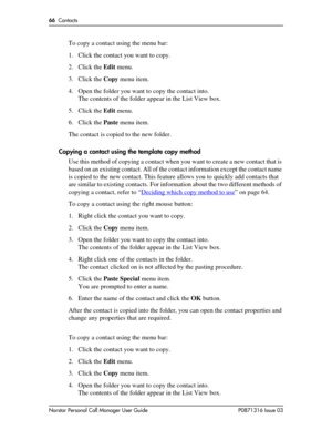 Page 6666  Contacts
Norstar Personal Call Manager User Guide P0871316 Issue 03
To copy a contact using the menu bar:
1. Click the contact you want to copy.
2. Click the Edit menu. 
3. Click the Copy menu item.
4. Open the folder you want to copy the contact into.
The contents of the folder appear in the List View box.
5. Click the Edit menu. 
6. Click the Paste menu item.
The contact is copied to the new folder.
Copying a contact using the template copy method
Use this method of copying a contact when you want...