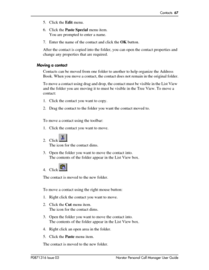 Page 67Contacts  67
P0871316 Issue 03 Norstar Personal Call Manager User Guide
5. Click the Edit menu. 
6. Click the Paste Special menu item.
You are prompted to enter a name.
7. Enter the name of the contact and click the OK button.
After the contact is copied into the folder, you can open the contact properties and 
change any properties that are required.
Moving a contact
Contacts can be moved from one folder to another to help organize the Address 
Book. When you move a contact, the contact does not remain...