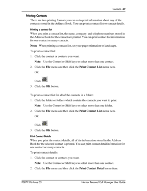 Page 69Contacts  69
P0871316 Issue 03 Norstar Personal Call Manager User Guide
Printing Contacts
There are two printing formats you can us to print information about any of the 
contacts stored in the Address Book. You can print a contact list or contact details. 
Printing a contact list
When you print a contact list, the name, company, and telephone numbers stored in 
the Address Book for the contact are printed. You can print contact list information 
for one contact or many contacts. 
Note:When printing a...