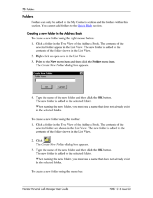 Page 7070  Folders
Norstar Personal Call Manager User Guide P0871316 Issue 03
Folders
Folders can only be added to the My Contacts section and the folders within this 
section. You cannot add folders to the Quick Dials
 section.
Creating a new folder in the Address Book
To create a new folder using the right mouse button:
1. Click a folder in the Tree View of the Address Book. The contents of the 
selected folder appear in the List View. The new folder is added to the 
contents of the folder shown in the List...