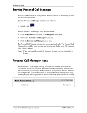 Page 88  About this guide
Norstar Personal Call Manager User Guide P0871316 Issue 03
Starting Personal Call Manager
You can start Personal Call Manager from the short cut icon on the desktop or from 
the Windows Start button.
To start Personal Call Manager from the short cut icon:
1. Double click  .
To start Personal Call Manager using the Start button:
1. Click the Start button and point to the Programs menu item.
2. Point to the Personal Call Manager menu item.
3. Click the Personal Call Manager menu item....