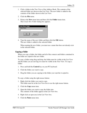 Page 71Folders  71
P0871316 Issue 03 Norstar Personal Call Manager User Guide
1. Click a folder in the Tree View of the Address Book. The contents of the 
selected folder are shown in the List View. The new folder is added to the 
contents of the folder shown in the List View.
2. Click the File menu.
3. Point to the New menu item and then click the Folder menu item.
The Create New Folder dialog box appears.
4. Type the name of the new folder and then click the OK button.
The new folder is added to the selected...