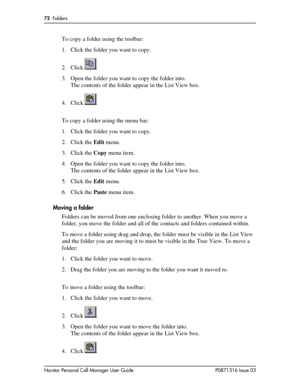 Page 7272  Folders
Norstar Personal Call Manager User Guide P0871316 Issue 03
To copy a folder using the toolbar:
1. Click the folder you want to copy.
2. Click .
3. Open the folder you want to copy the folder into.
The contents of the folder appear in the List View box.
4. Click .
To copy a folder using the menu bar:
1. Click the folder you want to copy.
2. Click the Edit menu. 
3. Click the Copy menu item.
4. Open the folder you want to copy the folder into.
The contents of the folder appear in the List View...